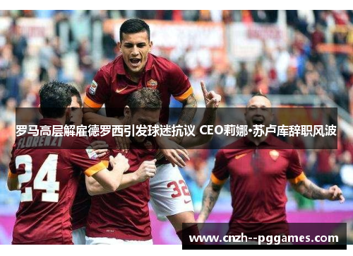 罗马高层解雇德罗西引发球迷抗议 CEO莉娜·苏卢库辞职风波