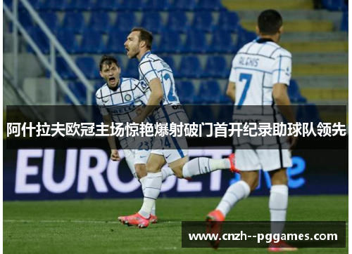 阿什拉夫欧冠主场惊艳爆射破门首开纪录助球队领先