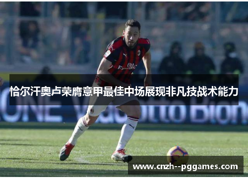 恰尔汗奥卢荣膺意甲最佳中场展现非凡技战术能力 恰尔汗奥卢荣膺意甲最佳中场展现非凡技战术能力