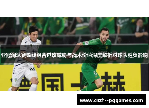 亚冠淘汰赛锋线组合进攻威胁与战术价值深度解析对球队胜负影响 亚冠淘汰赛锋线组合进攻威胁与战术价值深度解析对球队胜负影响
